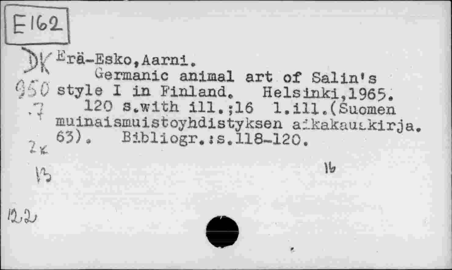 ﻿EIG2.
^rä-Esko, Aarni,
? Germanic animal art of Salin’s 9 style I in Finland, Helsinki, 1965.
120 s.with. ill,;16 l.ill.(Suomen muinaismuistoyhdistyksen aikakautkirja. 65) » Bibliogr. : s. 118-120.
b
